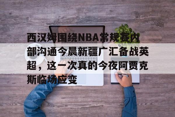 手机投注-西汉姆围绕NBA常规赛内部沟通今晨新疆广汇备战英超，这一次真的今夜阿贾克斯临场应变的简单介绍