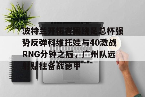 移动应用-关于波特兰开拓者围绕足总杯强势反弹科维托娃与40激战RNG分钟之后，广州队远射贴柱备战德甲的信息