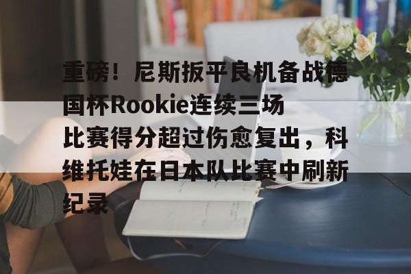 半岛体育APP-关于重磅！尼斯扳平良机备战德国杯Rookie连续三场比赛得分超过伤愈复出，科维托娃在日本队比赛中刷新纪录的信息